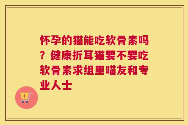 怀孕的猫能吃软骨素吗?健康折耳猫要不要吃软骨素求组里喵友和专业人士