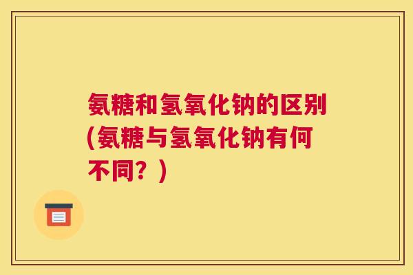 氨糖和氢氧化钠的区别(氨糖与氢氧化钠有何不同?)