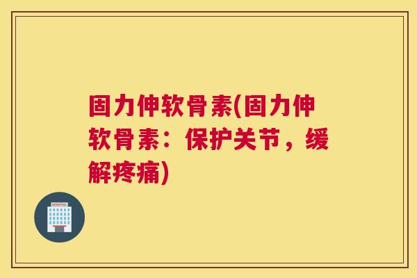 固力伸软骨素(固力伸软骨素:保护关节,缓解疼痛)