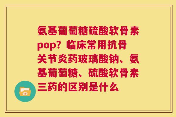 氨基葡萄糖硫酸软骨素pop？临床常用抗骨关节炎药玻璃酸钠、氨基葡萄糖、硫酸软骨素三药的区别是什么
