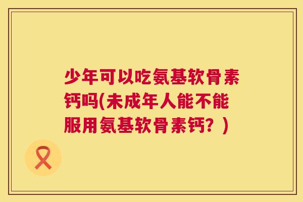 少年可以吃氨基软骨素钙吗(未成年人能不能服用氨基软骨素钙？)