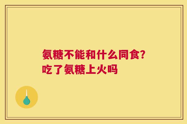 氨糖不能和什么同食？吃了氨糖上火吗