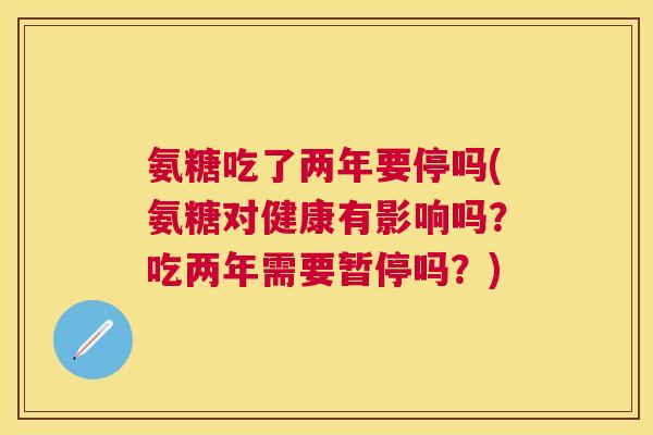 氨糖吃了两年要停吗(氨糖对健康有影响吗?吃两年需要暂停吗?)