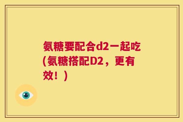 氨糖要配合d2一起吃(氨糖搭配D2，更有效！)