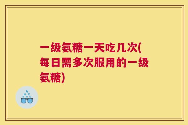 一级氨糖一天吃几次(每日需多次服用的一级氨糖)