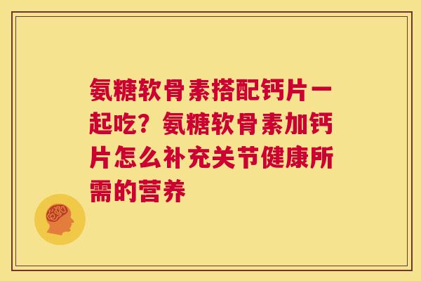 氨糖软骨素搭配钙片一起吃?氨糖软骨素加钙片怎么补充关节健康所需的营养