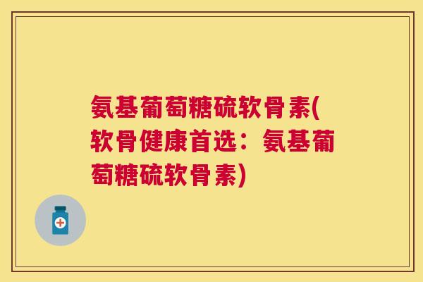 氨基葡萄糖硫软骨素(软骨健康首选:氨基葡萄糖硫软骨素)