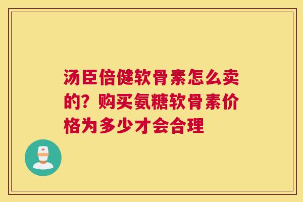 汤臣倍健软骨素怎么卖的？购买氨糖软骨素价格为多少才会合理