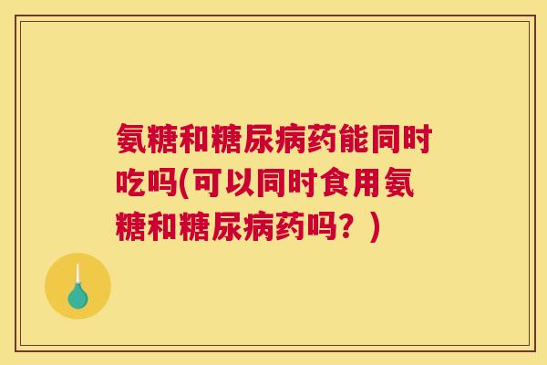 氨糖和糖尿病药能同时吃吗(可以同时食用氨糖和糖尿病药吗?)