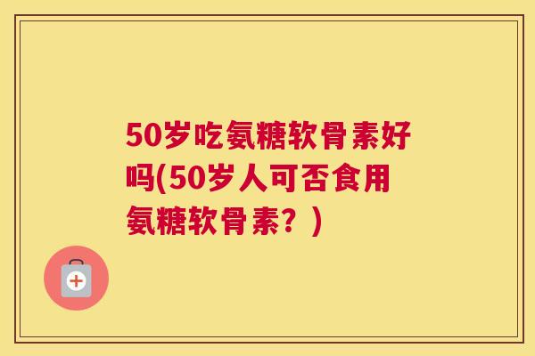 50岁吃氨糖软骨素好吗(50岁人可否食用氨糖软骨素?)