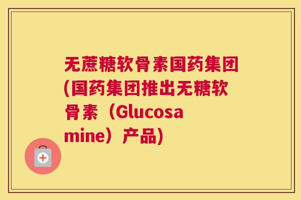 无蔗糖软骨素国药集团(国药集团推出无糖软骨素(Glucosamine)产品)