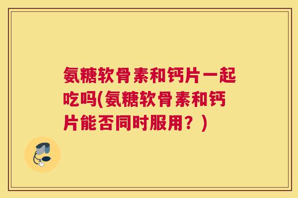 氨糖软骨素和钙片一起吃吗(氨糖软骨素和钙片能否同时服用?)