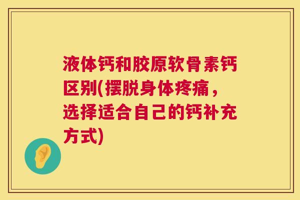 液体钙和胶原软骨素钙区别(摆脱身体疼痛,选择适合自己的钙补充方式)