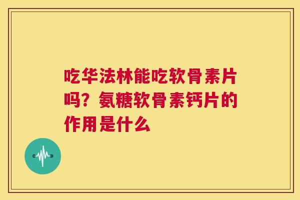 吃华法林能吃软骨素片吗？氨糖软骨素钙片的作用是什么