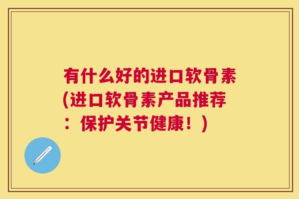 有什么好的进口软骨素(进口软骨素产品推荐:保护关节健康!)