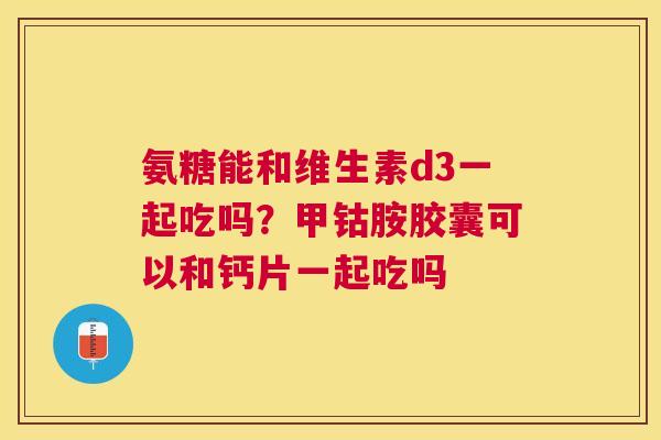 氨糖能和维生素d3一起吃吗？甲钴胺胶囊可以和钙片一起吃吗