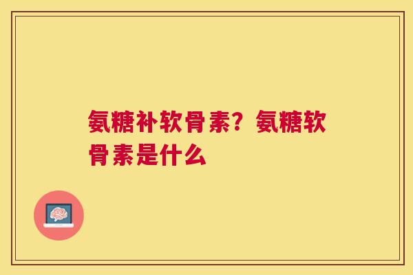 氨糖补软骨素?氨糖软骨素是什么