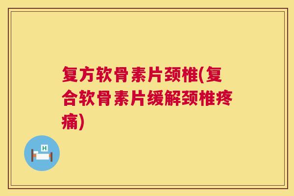 复方软骨素片颈椎(复合软骨素片缓解颈椎疼痛)