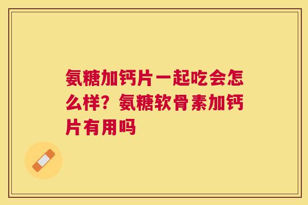 氨糖加钙片一起吃会怎么样？氨糖软骨素加钙片有用吗