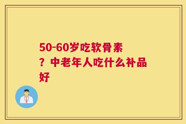 50-60岁吃软骨素?中老年人吃什么补品好 50-60岁吃软骨素?中老年人吃什么补品好
