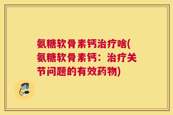 氨糖软骨素钙治疗啥(氨糖软骨素钙:治疗关节问题的有效药物)
