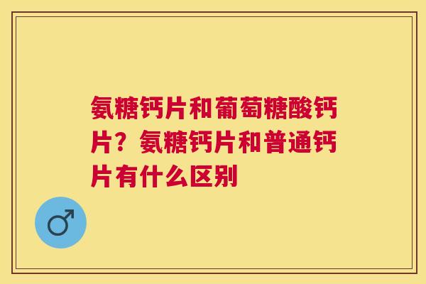 氨糖钙片和葡萄糖酸钙片?氨糖钙片和普通钙片有什么区别