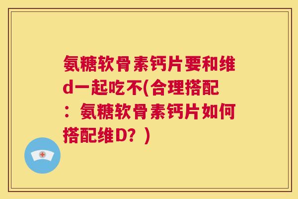 氨糖软骨素钙片要和维d一起吃不(合理搭配：氨糖软骨素钙片如何搭配维D？)