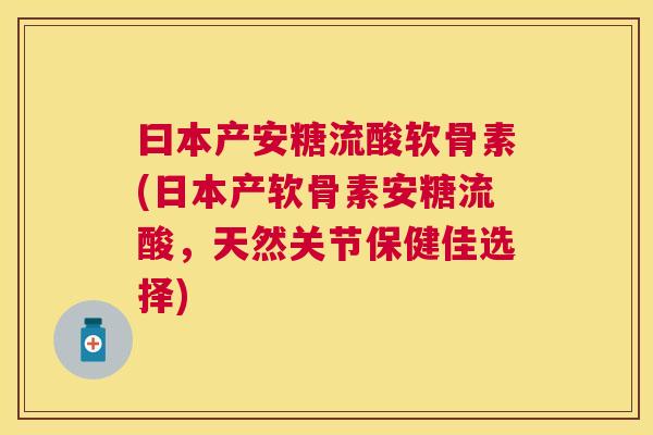 曰本产安糖流酸软骨素(日本产软骨素安糖流酸,天然关节保健佳选择)