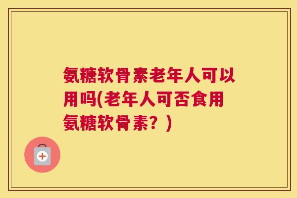 氨糖软骨素老年人可以用吗(老年人可否食用氨糖软骨素?)