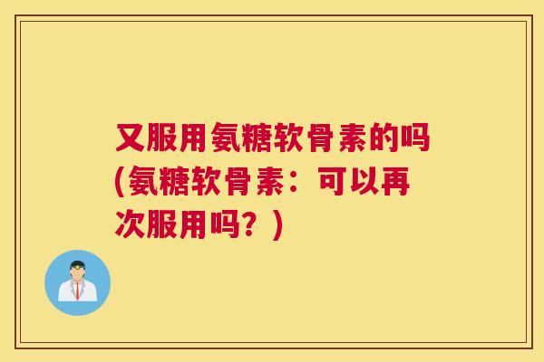 又服用氨糖软骨素的吗(氨糖软骨素:可以再次服用吗?)