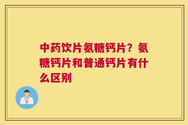 中药饮片氨糖钙片?氨糖钙片和普通钙片有什么区别