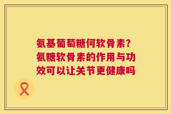 氨基葡萄糖何软骨素？氨糖软骨素的作用与功效可以让关节更健康吗