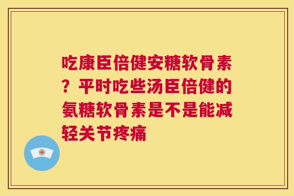 吃康臣倍健安糖软骨素?平时吃些汤臣倍健的氨糖软骨素是不是能减轻关节疼痛