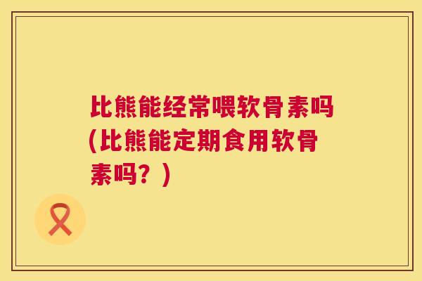 比熊能经常喂软骨素吗(比熊能定期食用软骨素吗?)