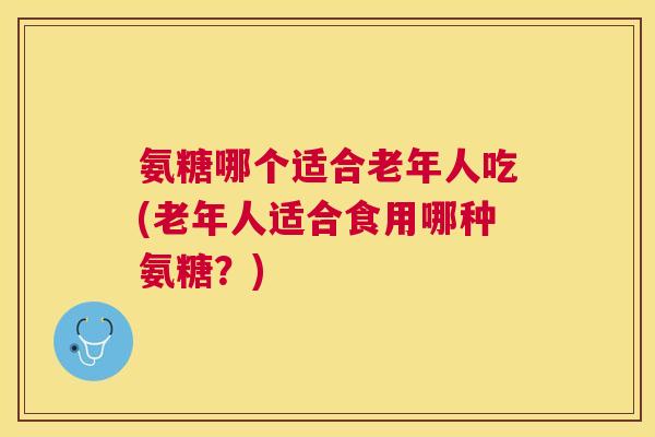氨糖哪个适合老年人吃(老年人适合食用哪种氨糖？)