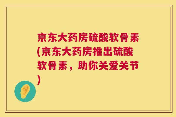 京东大药房硫酸软骨素(京东大药房推出硫酸软骨素,助你关爱关节)