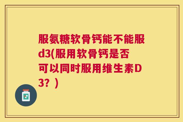 服氨糖软骨钙能不能服d3(服用软骨钙是否可以同时服用维生素D3?)