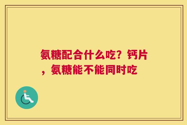 氨糖配合什么吃?钙片,氨糖能不能同时吃