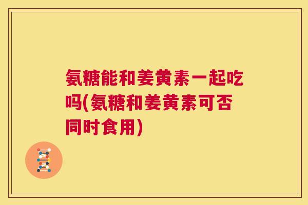 氨糖能和姜黄素一起吃吗(氨糖和姜黄素可否同时食用)