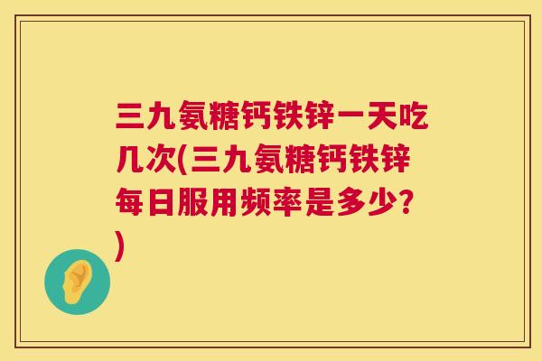 三九氨糖钙铁锌一天吃几次(三九氨糖钙铁锌每日服用频率是多少?) 三九氨糖钙铁锌一天吃几次(三九氨糖钙铁锌每日服用频率是多少?)