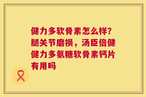 健力多软骨素怎么样?腿关节磨损,汤臣倍健健力多氨糖软骨素钙片有用吗