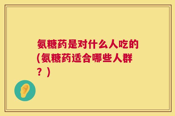 氨糖药是对什么人吃的(氨糖药适合哪些人群?)