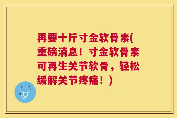 再要十斤寸金软骨素(重磅消息!寸金软骨素可再生关节软骨,轻松缓解关节疼痛!)