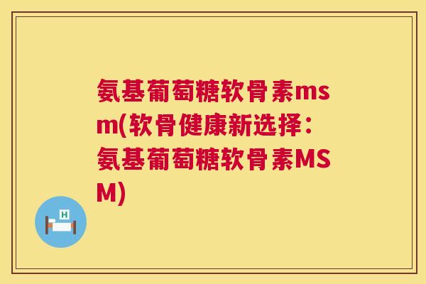 氨基葡萄糖软骨素msm(软骨健康新选择:氨基葡萄糖软骨素MSM)