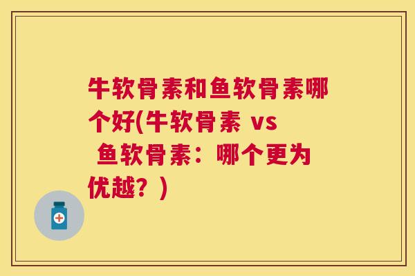 牛软骨素和鱼软骨素哪个好(牛软骨素 vs 鱼软骨素：哪个更为优越？)