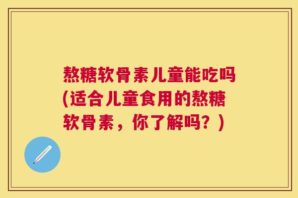 熬糖软骨素儿童能吃吗(适合儿童食用的熬糖软骨素,你了解吗?) 熬糖软骨素儿童能吃吗(适合儿童食用的熬糖软骨素,你了解吗?)