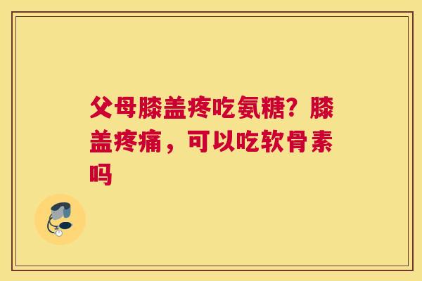 父母膝盖疼吃氨糖?膝盖,可以吃软骨素吗 父母膝盖疼吃氨糖?膝盖,可以吃软骨素吗