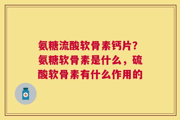 氨糖流酸软骨素钙片?氨糖软骨素是什么,硫酸软骨素有什么作用的