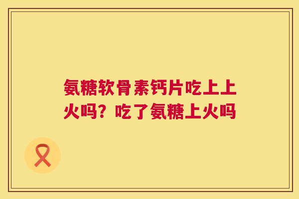 氨糖软骨素钙片吃上上火吗?吃了氨糖上火吗 氨糖软骨素钙片吃上上火吗?吃了氨糖上火吗