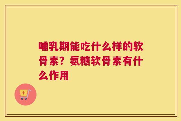 哺乳期能吃什么样的软骨素?氨糖软骨素有什么作用 哺乳期能吃什么样的软骨素?氨糖软骨素有什么作用